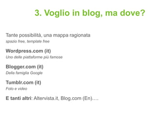 3. Voglio in blog, ma dove?

Tante possibilità, una mappa ragionata
spazio free, template free

Wordpress.com (it)
Uno delle piattaforme più famose

Blogger.com (it)
Della famiglia Google

Tumblr.com (it)
Foto e video

E tanti altri: Altervista.it, Blog.com (En)….
 