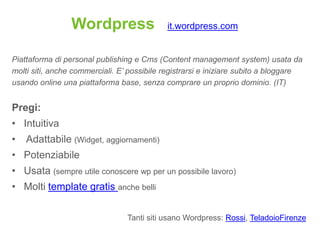Wordpress                  it.wordpress.com


Piattaforma di personal publishing e Cms (Content management system) usata da
molti siti, anche commerciali. E’ possibile registrarsi e iniziare subito a bloggare
usando online una piattaforma base, senza comprare un proprio dominio. (IT)


Pregi:
• Intuitiva
•   Adattabile (Widget, aggiornamenti)
• Potenziabile
• Usata (sempre utile conoscere wp per un possibile lavoro)
• Molti template gratis anche belli

                                 Tanti siti usano Wordpress: Rossi, TeladoioFirenze
 