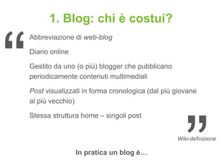 1. Blog: chi è costui?
Abbreviazione di web-blog

Diario online

Gestito da uno (o più) blogger che pubblicano
periodicamente contenuti multimediali

Post visualizzati in forma cronologica (dal più giovane
al più vecchio)

Stessa struttura home – singoli post


                                                Wiki-definizione

                In pratica un blog è…
 