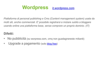 Wordpress                  it.wordpress.com


Piattaforma di personal publishing e Cms (Content management system) usata da
molti siti, anche commerciali. E’ possibile registrarsi e iniziare subito a bloggare
usando online una piattaforma base, senza comprare un proprio dominio. (IT)


Difetti:
• No pubblicità (su worpress.com, cmq non guadagnereste miliardi)
•   Upgrade a pagamento (solo blog free)
 