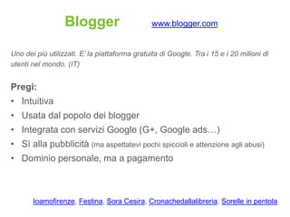 Blogger                       www.blogger.com


Uno dei più utilizzati. E’ la piattaforma gratuita di Google. Tra i 15 e i 20 milioni di
utenti nel mondo. (IT)


Pregi:
• Intuitiva
• Usata dal popolo dei blogger
• Integrata con servizi Google (G+, Google ads…)
• Sì alla pubblicità (ma aspettatevi pochi spiccioli e attenzione agli abusi)
• Dominio personale, ma a pagamento



       Ioamofirenze, Festina, Sora Cesira, Cronachedallalibreria, Sorelle in pentola
 