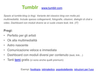 Tumblr             www.tumblr.com

Spazio al tumble-blog (o tlog). Variante del classico blog con molta più
multimedialità. Include spesso collegamenti, fotografie, citazioni, dialoghi di chat e
video. Dashboard con moduli diversi se si vuole creare testi, link. (IT)


Pregi:
• Perfetto per gli artisti
• Ok alla multimedialità
• Astro nascente
• Comunicazione veloce e immediata
• Dashboard con moduli diversi per contenuto (testi, link…)
• Tanti temi gratis (ci sono anche quelli premium)

                Esempi: foodtopia, iotimaledico, popolodellarete, istruzioni per l‟uso
 