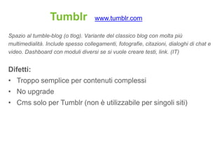 Tumblr             www.tumblr.com

Spazio al tumble-blog (o tlog). Variante del classico blog con molta più
multimedialità. Include spesso collegamenti, fotografie, citazioni, dialoghi di chat e
video. Dashboard con moduli diversi se si vuole creare testi, link. (IT)


Difetti:
• Troppo semplice per contenuti complessi
• No upgrade
• Cms solo per Tumblr (non è utilizzabile per singoli siti)
 