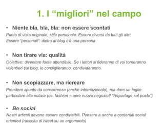 1. I “migliori” nel campo
• Niente bla, bla, bla: non essere scontati
Punto di vista originale, stile personale. Essere diversi da tutti gli altri.
Essere “personali”: dietro al blog c’è una persona


• Non tirare via: qualità
Obiettivo: diventare fonte attendibile. Se i lettori si fideranno di voi torneranno
volentieri sul blog, lo consiglieranno, condivideranno


• Non scopiazzare, ma ricreare
Prendere spunto da concorrenza (anche internazionale), ma dare un taglio
particolare alla notizia (es. fashion – apre nuovo negozio? “Reportage sul posto”)


• Be social
Nostri articoli devono essere condivisibili. Pensare a anche a contenuti social
oriented (raccolta di tweet su un argomento)
 