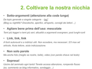 2. Coltivare la nostra nicchia
• Sotto-argomenti (attenzione alla coda lunga)
Da topic generale a singole categorie - tag*
(Blog su nightlife? Discoteche, aperitivi, all’aperto, consigli dei lettori…)

• Agitare bene prima dell’uso: mescolate
Temi più leggeri e temi più seri; attualità a argomenti evergreen; post lunghi-corti

• Link, link, link
A fonti autorevoli e a indirizzi utili. Non eccedere, ma necessari. 2/3 max ad
articolo. Aiuta lettore, aiuta indicizzazione.

• Non solo parole
Ma anche foto (meglio se nostre, belle), video (con parole chiave nel testo)

• Sopresa!
Uscire dal seminato ogni tanto! Tenete accesa attenzione, rompendo flusso
(es. commento se blog informativo, sondaggio…)
 