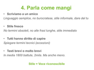 4. Parla come mangi
• Scriviamo a un amico
Linguaggio semplice, no burocratese, stile informale, dare del tu

• Stile fresco
No termini obsoleti, no alle frasi lunghe, stile immediato

• Tutti hanno diritto di capire
Spiegare termini tecnici (eccezioni)

• Testi brevi o molto brevi
In media 1800 battute, 2mila. Ma anche meno.

                   Stile = Voce riconoscibile
 
