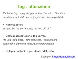 Tag : attenzione
Etichette, tag, categorie: per archivio tematico. Gradite a
utente e a motori di ricerca (capiscono di cosa parlate)

• Non esagerare
almeno 3/4 tag per articolo, ma non più di 7

• Usate macrocategorie, tag univoci
No una volta disco, l’atra discoteca, l’altra ancora
discoteche, altrimenti impazzirete nella ricerca!

• Utili per hot topic e per utente fidelizzato

                                    Esempio: Freddy,Ioamofirenze
 