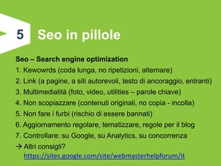 5      Seo in pillole
Seo – Search engine optimization
1. Kewowrds (coda lunga, no ripetizioni, alternare)
2. Link (a pagine, a siti autorevoli, testo di ancoraggio, entranti)
3. Multimedialità (foto, video, utilities – parole chiave)
4. Non scopiazzare (contenuti originali, no copia - incolla)
5. Non fare i furbi (rischio di essere bannati)
6. Aggiornamento regolare, tematizzare, regole per il blog
7. Controllare: su Google, su Analytics, su concorrenza
 Altri consigli?
  https://sites.google.com/site/webmasterhelpforum/it
 