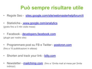 Può sempre risultare utile
• Regole Seo - sites.google.com/site/webmasterhelpforum/it

• Statistiche - www.google.com/analytics
(gratis fino a 5 mln visite mese)


• Facebook - developers.facebook.com
(plugin per nostro sito)


• Programmare post su FB e Twitter - postcron.com
(fino a 10 pubblicazioni in attesa)


• Shorten and track your link - bitly.com

• Newsletter - mailchimp.com          (fino a 12mila mail al mese per 2mila
   indirizzi)
 