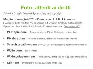 Foto: attenti ai diritti
Attenti a Google Images! Spesso img con copyright.

Meglio: immagini CCL - Commons Public Licenses
Licenze di diritto d'autore che si basano sul principio di "alcuni diritti riservati".
Spesso va citata fonte/linkata. Attenti all‟uso commerciale. Conoscete siti?

• Photopin.com – Pesca le foto da Flickr. Mettere i credits + link

• Pixabay.com – Pubblico dominio, database alcune volte limitato

• Search.creativecommons.org - offre accesso a portali indipendenti

• Wylio.com – Free photos

• Wikimediacommons – fondazione, database free, spesso attribuzione

• Ccfinder – Programma per cercare foto sotto CCL
 