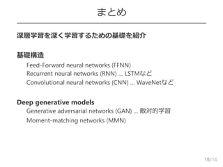 /18
まとめ
 深層学習を深く学習するための基礎を紹介
 基礎構造
– Feed-Forward neural networks (FFNN)
– Recurrent neural networks (RNN) … LSTMなど
– Convolutional neural networks (CNN) … WaveNetなど
 Deep generative models
– Generative adversarial networks (GAN) … 敵対的学習
– Moment-matching networks (MMN)
18
 