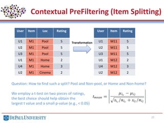 27
Contextual PreFiltering (Item Splitting)
User Item Loc Rating
U1 M1 Pool 5
U2 M1 Pool 5
U3 M1 Pool 5
U1 M1 Home 2
U4 M1 Home 3
U2 M1 Cinema 2
User Item Rating
U1 M11 5
U2 M11 5
U3 M11 5
U1 M12 2
U4 M12 3
U2 M12 2
Transformation
Question: How to find such a split? Pool and Non-pool, or Home and Non-home?
We employ a t-test on two pieces of ratings,
the best choice should help obtain the
largest t value and a small p-value (e.g., < 0.05)
 