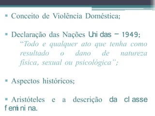  Conceito de Violência Doméstica;

 Declaração das Nações U das – 1949;
                           ni
    “Todo e qualquer ato que tenha como
    resultado o dano de natureza
    física, sexual ou psicológica”;

 Aspectos históricos;

 Aristóteles e a descrição da cl asse
f em ni na.
    i
 