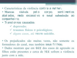  Características da violência cont r a a m her ;
                                           ul
 Marcas       visíveis   pel o    cor po;    sent i m os
                                                      ent
abal ados, m   edo excessi vo e total submissão ao
companhei r o;
 Tr anst or nos causados:
       depressão;
       traumas físicos e psicológicos;
       alguns casos, até m o suicídio.
                             esm

 Os prejudicados são muitas vezes, não somente os
formadores do casal, mas também seus f i l hos;
 Dados mostram que em 66% dos casos de agressão os
filhos estão presentes e cerca de 16% sofrem a violência
junto com a mãe.
 