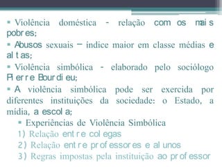  Violência doméstica - relação com os m s         ai
pobr es;
 Abusos sexuais – índice maior em classe médias e
al t as;
 Violência simbólica - elaborado pelo sociólogo
Pi er r e Bour di eu;
 A violência simbólica pode ser exercida por
diferentes instituições da sociedade: o Estado, a
mídia, a escol a;
     Experiências de Violência Simbólica
    1) Relação ent r e col egas
    2) Relação ent r e pr of essor es e al unos
    3) Regras impostas pela instituição ao pr of essor
 