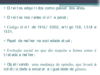  D r ei t os adqui r i dos como passar dos anos;
   i

 D r ei t os nos r am ci vi l e penal ;
   i                  os

 Código ci vi l de 1916/ 2002, ar t i go 158, 1.518 e
1521;

 Papel da m her na soci edade at ual ;
            ul

 Evolução social no que diz respeito a forma como é
t r at ada a m her ;
              ul

 O et i vando uma mudança de opinião, que levará a
   bj
col et i vi dade a encar ar a i gual dade de gênero.
 