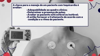 A chave para o manejo de um paciente com taquicardia é
avaliar:
-Adequabilidade ao quadro clínico;
-Determinar a presença de pulso;
-Avaliar se paciente está estável ou instável;
-E então fornecer o tratamento de acordo com a
condição e o ritmo do paciente.
 