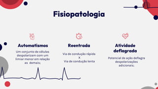 Fisiopatologia
Reentrada
Via de condução rápida
X
Via de condução lenta
Automatismos
Um conjunto de células
despolarizam com um
limiar menor em relação
as demais;
Atividade
deflagrada
Potencial de ação deflagra
despolarizações
adicionais;
 
