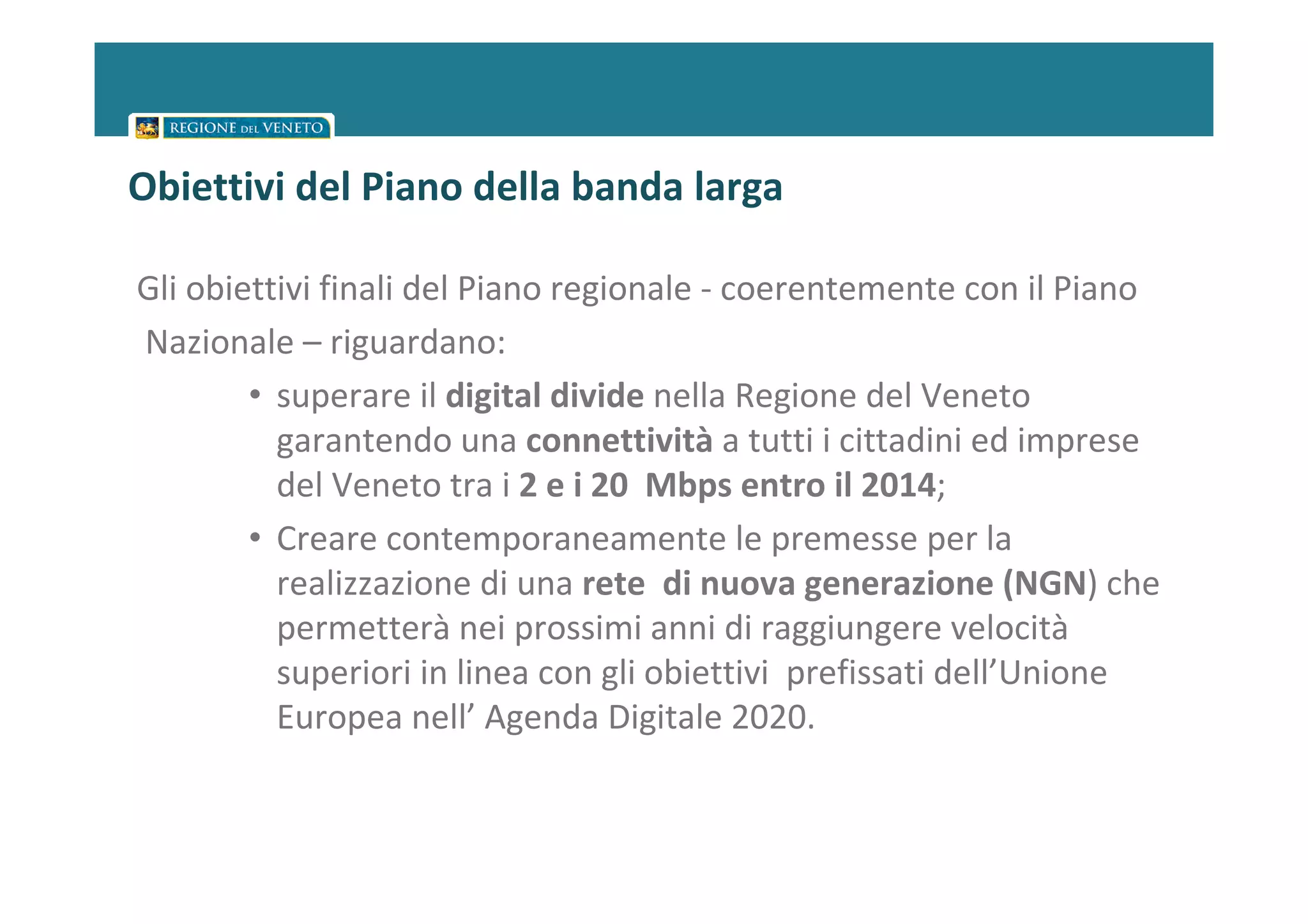 Obiettivi del Piano della banda larga

Gli obiettivi finali del Piano regionale - coerentemente con il Piano
Nazionale – riguardano:
        • superare il digital divide nella Regione del Veneto
          garantendo una connettività a tutti i cittadini ed imprese
          del Veneto tra i 2 e i 20 Mbps entro il 2014;
        • Creare contemporaneamente le premesse per la
          realizzazione di una rete di nuova generazione (NGN) che
          permetterà nei prossimi anni di raggiungere velocità
          superiori in linea con gli obiettivi prefissati dell’Unione
          Europea nell’ Agenda Digitale 2020.
 
