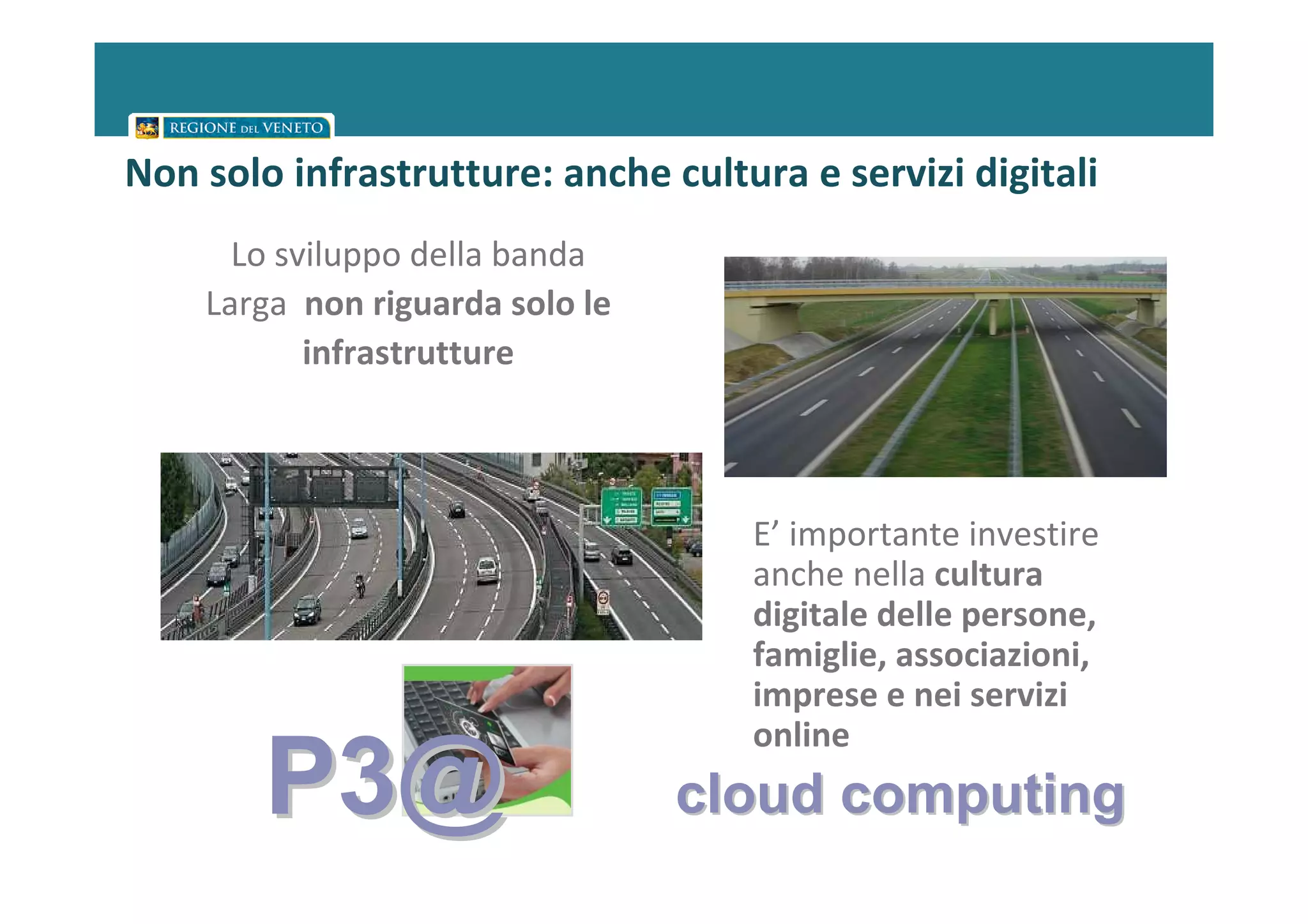 Non solo infrastrutture: anche cultura e servizi digitali
      Lo sviluppo della banda
    Larga non riguarda solo le
           infrastrutture



                                    E’ importante investire
                                    anche nella cultura
                                    digitale delle persone,
                                    famiglie, associazioni,
                                    imprese e nei servizi
                                    online
        P3@                      cloud computing
 