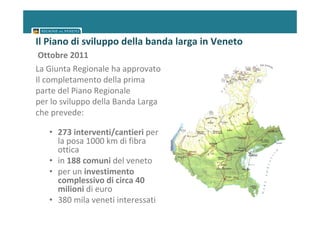 Il Piano di sviluppo della banda larga in Veneto
 Ottobre 2011
La Giunta Regionale ha approvato
Il completamento della prima
parte del Piano Regionale
per lo sviluppo della Banda Larga
che prevede:

   • 273 interventi/cantieri per
     la posa 1000 km di fibra
     ottica
   • in 188 comuni del veneto
   • per un investimento
     complessivo di circa 40
     milioni di euro
   • 380 mila veneti interessati
 