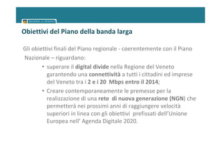 Obiettivi del Piano della banda larga

Gli obiettivi finali del Piano regionale - coerentemente con il Piano
Nazionale – riguardano:
        • superare il digital divide nella Regione del Veneto
          garantendo una connettività a tutti i cittadini ed imprese
          del Veneto tra i 2 e i 20 Mbps entro il 2014;
        • Creare contemporaneamente le premesse per la
          realizzazione di una rete di nuova generazione (NGN) che
          permetterà nei prossimi anni di raggiungere velocità
          superiori in linea con gli obiettivi prefissati dell’Unione
          Europea nell’ Agenda Digitale 2020.
 