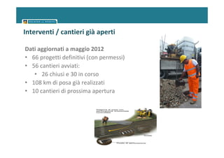 Interventi / cantieri già aperti

Dati aggiornati a maggio 2012
• 66 progetti definitivi (con permessi)
• 56 cantieri avviati:
   • 26 chiusi e 30 in corso
• 108 km di posa già realizzati
• 10 cantieri di prossima apertura
 