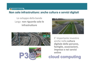 Non solo infrastrutture: anche cultura e servizi digitali
      Lo sviluppo della banda
    Larga non riguarda solo le
           infrastrutture



                                    E’ importante investire
                                    anche nella cultura
                                    digitale delle persone,
                                    famiglie, associazioni,
                                    imprese e nei servizi
                                    online
        P3@                      cloud computing
 