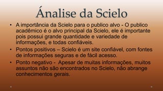 Ánalise da Scielo 
• A importância da Scielo para o publico alvo - O publico 
acadêmico é o alvo principal da Scielo, ele é importante 
pois possui grande quantidade e variedade de 
informações, e todas confiáveis. 
• Pontos positivos – Scielo é um site confiável, com fontes 
de informações seguras e de fácil acesso. 
• Ponto negativo - Apesar de muitas informações, muitos 
assuntos não são encontrados no Scielo, não abrange 
conhecimentos gerais. 
 