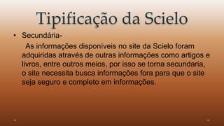 Tipificação da Scielo 
• Secundária- 
As informações disponíveis no site da Scielo foram 
adquiridas através de outras informações como artigos e 
livros, entre outros meios, por isso se torna secundaria, 
o site necessita busca informações fora para que o site 
seja seguro e completo em informações. 
 