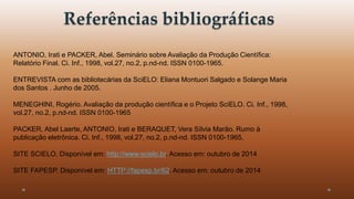 Referências bibliográficas 
ANTONIO, Irati e PACKER, Abel. Seminário sobre Avaliação da Produção Científica: 
Relatório Final. Ci. Inf., 1998, vol.27, no.2, p.nd-nd. ISSN 0100-1965. 
ENTREVISTA com as bibliotecárias da SciELO: Eliana Montuori Salgado e Solange Maria 
dos Santos . Junho de 2005. 
MENEGHINI, Rogério. Avaliação da produção científica e o Projeto SciELO. Ci. Inf., 1998, 
vol.27, no.2, p.nd-nd. ISSN 0100-1965 
PACKER, Abel Laerte, ANTONIO, Irati e BERAQUET, Vera Sílvia Marão. Rumo à 
publicação eletrônica. Ci. Inf., 1998, vol.27, no.2, p.nd-nd. ISSN 0100-1965. 
SITE SCIELO. Disponível em: http://www.scielo.br. Acesso em: outubro de 2014 
SITE FAPESP. Disponível em: HTTP://fapesp.br/62. Acesso em: outubro de 2014 
 