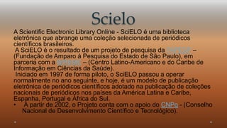 Scielo 
A Scientific Electronic Library Online - SciELO é uma biblioteca 
eletrônica que abrange uma coleção selecionada de periódicos 
científicos brasileiros. 
A SciELO é o resultado de um projeto de pesquisa da FAPESP – 
(Fundação de Amparo à Pesquisa do Estado de São Paulo), em 
parceria com a BIREME – (Centro Latino-Americano e do Caribe de 
Informação em Ciências da Saúde). 
Iniciado em 1997 de forma piloto, o SciELO passou a operar 
normalmente no ano seguinte, e hoje, é um modelo de publicação 
eletrônica de periódicos científicos adotado na publicação de coleções 
nacionais de periódicos nos países da América Latina e Caribe, 
Espanha, Portugal e África do Sul. 
• À partir de 2002, o Projeto conta com o apoio do CNPq - (Conselho 
Nacional de Desenvolvimento Científico e Tecnológico). 
 