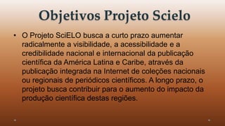 Objetivos Projeto Scielo 
• O Projeto SciELO busca a curto prazo aumentar 
radicalmente a visibilidade, a acessibilidade e a 
credibilidade nacional e internacional da publicação 
científica da América Latina e Caribe, através da 
publicação integrada na Internet de coleções nacionais 
ou regionais de periódicos científicos. A longo prazo, o 
projeto busca contribuir para o aumento do impacto da 
produção científica destas regiões. 
 