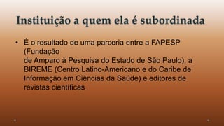 Instituição a quem ela é subordinada 
• É o resultado de uma parceria entre a FAPESP 
(Fundação 
de Amparo à Pesquisa do Estado de São Paulo), a 
BIREME (Centro Latino-Americano e do Caribe de 
Informação em Ciências da Saúde) e editores de 
revistas científicas. 
 