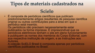 Tipos de materiais cadastrados na 
Scielo 
• É composta de periódicos científicos que publicam 
predominantemente artigos resultantes de pesquisa científica 
original ou outras contribuições para a área em que o 
periódico está inserido. 
Os periódicos não precisam necessariamente estar 
publicados na forma impressa. É imprescindível que os 
periódicos eletrônicos tenham o site em pleno funcionamento 
e publiquem os nomes dos membros do Corpo Editorial, com 
sua respectiva instituição de origem, e as Instruções aos 
Autores. 
A coleção SciELO Brasil é composta apenas por periódicos 
científicos publicados no Brasil. 
 