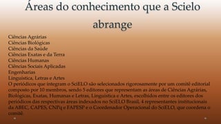 Áreas do conhecimento que a Scielo 
abrange 
Ciências Agrárias 
Ciências Biológicas 
Ciências da Saúde 
Ciências Exatas e da Terra 
Ciências Humanas 
Ciências Sociais Aplicadas 
Engenharias 
Linguística, Letras e Artes 
O periódicos que integram o SciELO são selecionados rigorosamente por um comitê editorial 
composto por 10 membros, sendo 5 editores que representam as áreas de Ciências Agrárias, 
Biológicas, Exatas, Humanas e Letras, Linguística e Artes, escolhidos entre os editores dos 
periódicos das respectivas áreas indexados no SciELO Brasil, 4 representantes institucionais 
da ABEC, CAPES, CNPq e FAPESP e o Coordenador Operacional do SciELO, que coordena o 
comitê. 
 