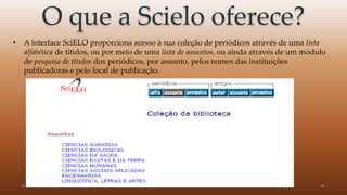 O que a Scielo oferece? 
• A interface SciELO proporciona acesso à sua coleção de periódicos através de uma lista 
alfabética de títulos, ou por meio de uma lista de assuntos, ou ainda através de um módulo 
de pesquisa de títulos dos periódicos, por assunto, pelos nomes das instituições 
publicadoras e pelo local de publicação. 
 