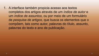 1. A interface também propicia acesso aos textos 
completos dos artigos através de um índice de autor e 
um índice de assuntos, ou por meio de um formulário 
de pesquisa de artigos, que busca os elementos que o 
compõem, tais como autor, palavras do título, assunto, 
palavras do texto e ano de publicação. 
 
