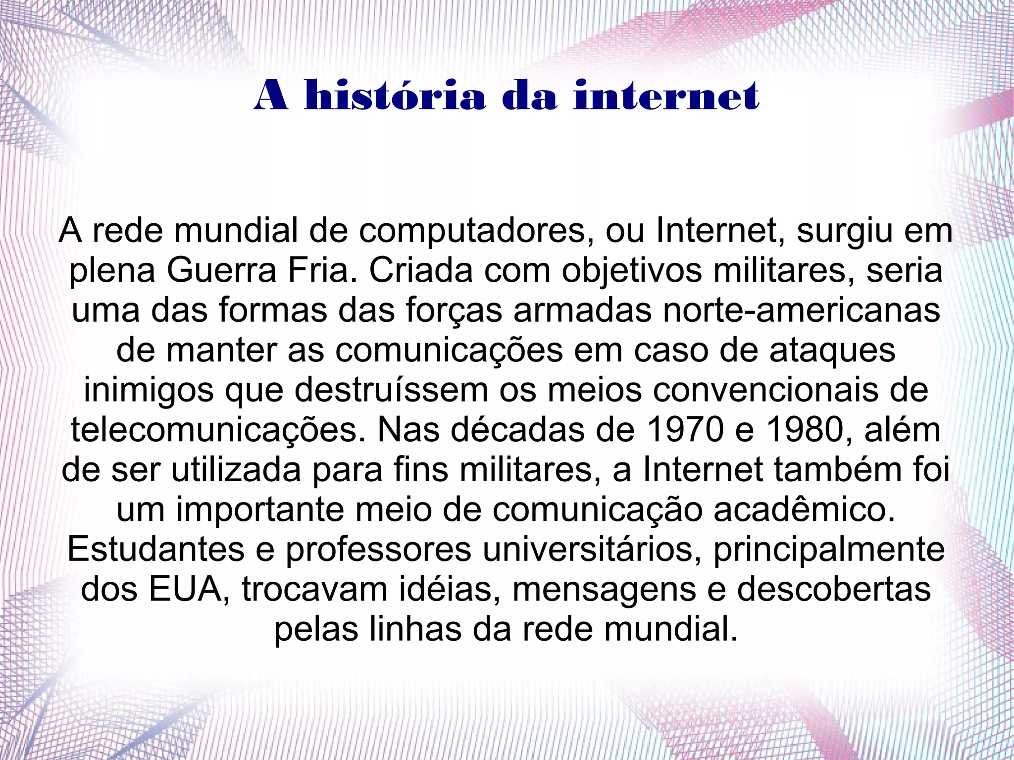 A história da internet 
A rede mundial de computadores, ou Internet, surgiu em 
plena Guerra Fria. Criada com objetivos militares, seria 
uma das formas das forças armadas norte-americanas 
de manter as comunicações em caso de ataques 
inimigos que destruíssem os meios convencionais de 
telecomunicações. Nas décadas de 1970 e 1980, além 
de ser utilizada para fins militares, a Internet também foi 
um importante meio de comunicação acadêmico. 
Estudantes e professores universitários, principalmente 
dos EUA, trocavam idéias, mensagens e descobertas 
pelas linhas da rede mundial. 
 