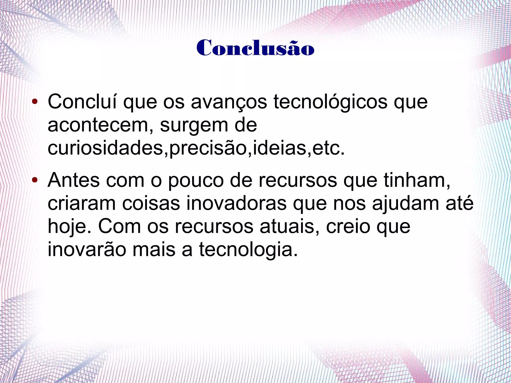 Conclusão 
● Concluí que os avanços tecnológicos que 
acontecem, surgem de 
curiosidades,precisão,ideias,etc. 
● Antes com o pouco de recursos que tinham, 
criaram coisas inovadoras que nos ajudam até 
hoje. Com os recursos atuais, creio que 
inovarão mais a tecnologia. 
