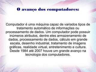 O avanço dos computadores: 
Computador é uma máquina capaz de variados tipos de 
tratamento automático de informações ou 
processamento de dados. Um computador pode possuir 
inúmeros atributos, dentre eles armazenamento de 
dados, processamento de dados, cálculo em grande 
escala, desenho industrial, tratamento de imagens 
gráficas, realidade virtual, entretenimento e cultura. 
Desde 1984 até 2007 houve um grande avanço na 
tecnologia dos computadores. 
 