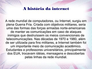 A história da internet 
A rede mundial de computadores, ou Internet, surgiu em 
plena Guerra Fria. Criada com objetivos militares, seria 
uma das formas das forças armadas norte-americanas 
de manter as comunicações em caso de ataques 
inimigos que destruíssem os meios convencionais de 
telecomunicações. Nas décadas de 1970 e 1980, além 
de ser utilizada para fins militares, a Internet também foi 
um importante meio de comunicação acadêmico. 
Estudantes e professores universitários, principalmente 
dos EUA, trocavam idéias, mensagens e descobertas 
pelas linhas da rede mundial. 
 