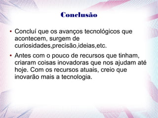Conclusão 
● Concluí que os avanços tecnológicos que 
acontecem, surgem de 
curiosidades,precisão,ideias,etc. 
● Antes com o pouco de recursos que tinham, 
criaram coisas inovadoras que nos ajudam até 
hoje. Com os recursos atuais, creio que 
inovarão mais a tecnologia. 

