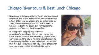 Chicago River tours & Best lunch Chicago
• Now in our third generation of family ownership and
operation and in our 78th season. The shoreline has
a fleet of ten touring vessels and six water taxis. In
1996, Shoreline brought the first Water Taxis to
Chicago. In 1999, we began our very successful
Architecture Tours on the Chicago River.
• In the spirit of keeping you and your
coworkers/unemployed friends from eating the
same mediocre lunch every weekday of your lives,
we’ve scoured the city to find the best places in 25
Chicago neighborhoods. We picked put restaurants
that met our “known it when you see it” criteria for
true lunch spots—that it just feels like lunch.
 