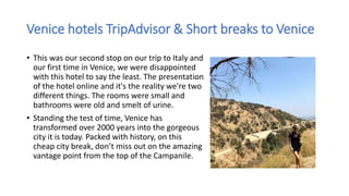 Venice hotels TripAdvisor & Short breaks to Venice
• This was our second stop on our trip to Italy and
our first time in Venice, we were disappointed
with this hotel to say the least. The presentation
of the hotel online and it's the reality we're two
different things. The rooms were small and
bathrooms were old and smelt of urine.
• Standing the test of time, Venice has
transformed over 2000 years into the gorgeous
city it is today. Packed with history, on this
cheap city break, don’t miss out on the amazing
vantage point from the top of the Campanile.
 
