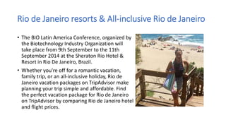 Rio de Janeiro resorts & All-inclusive Rio de Janeiro
• The BIO Latin America Conference, organized by
the Biotechnology Industry Organization will
take place from 9th September to the 11th
September 2014 at the Sheraton Rio Hotel &
Resort in Rio De Janeiro, Brazil.
• Whether you're off for a romantic vacation,
family trip, or an all-inclusive holiday, Rio de
Janeiro vacation packages on TripAdvisor make
planning your trip simple and affordable. Find
the perfect vacation package for Rio de Janeiro
on TripAdvisor by comparing Rio de Janeiro hotel
and flight prices.
 