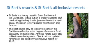 St Bart’s resorts & St Bart’s all-inclusive resorts
• St Barts is a luxury resort in Saint Barthelme I
the Caribbean, jutting out on a craggy quartzite bluff
overlooking the bay d saint jean on the central north
coast. The resort is very popular with the rich and
famous.
• The best adult’s only all-inclusive resorts in the
Caribbean offer that extra degree of romance food
sensuality and ambience. At these hotels every stay
is like its own honeymoon. Check out our updated
rankings of the adult only all-inclusive resort for
2017.
 