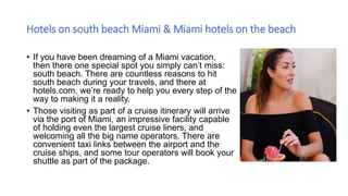 Hotels on south beach Miami & Miami hotels on the beach
• If you have been dreaming of a Miami vacation,
then there one special spot you simply can’t miss:
south beach. There are countless reasons to hit
south beach during your travels, and there at
hotels.com, we’re ready to help you every step of the
way to making it a reality.
• Those visiting as part of a cruise itinerary will arrive
via the port of Miami, an impressive facility capable
of holding even the largest cruise liners, and
welcoming all the big name operators. There are
convenient taxi links between the airport and the
cruise ships, and some tour operators will book your
shuttle as part of the package.
 