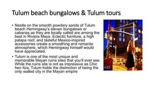 Tulum beach bungalows & Tulum tours
• Nestle on the smooth powdery sands of Tulum
beach Hemingway’s eleven bungalows or
cabanas as they are locally called are among the
best in Riviera Maya. Eclectic furniture, a high
palapa roof, and tasteful Mexico-inspired
accessories create a smoothing and romantic
atmosphere, which Hemingway himself would
have appreciated.
• Tulum is one of the most unique and
memorable Mayan ruins sites that you’ll ever see.
While the ruins site is not as impressive as Chic
hen Itza, Tulum holds the distinction of being the
only walled city in the Mayan empire
 