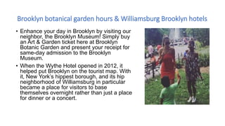 Brooklyn botanical garden hours & Williamsburg Brooklyn hotels
• Enhance your day in Brooklyn by visiting our
neighbor, the Brooklyn Museum! Simply buy
an Art & Garden ticket here at Brooklyn
Botanic Garden and present your receipt for
same-day admission to the Brooklyn
Museum.
• When the Wythe Hotel opened in 2012, it
helped put Brooklyn on the tourist map. With
it, New York’s hippest borough, and its hip
neighborhood of Williamsburg in particular
became a place for visitors to base
themselves overnight rather than just a place
for dinner or a concert.
 